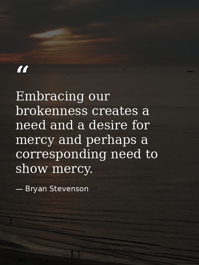 Embracing our brokenness creates a need and a desire for mercy and perhaps a corresponding need to show mercy. — Bryan Stevenson
