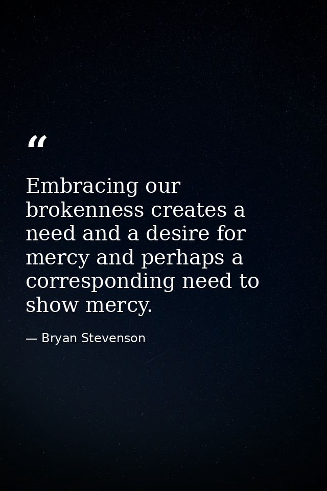 Embracing our brokenness creates a need and a desire for mercy and perhaps a corresponding need to show mercy. — Bryan Stevenson