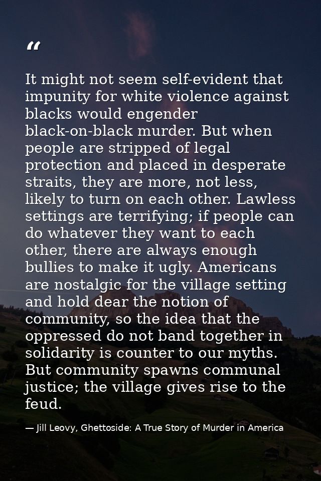 It might not seem self-evident that impunity for white violence against blacks would engender black-on-black murder. But — Jill Leovy, Ghettoside: A True Story of Murder in America
