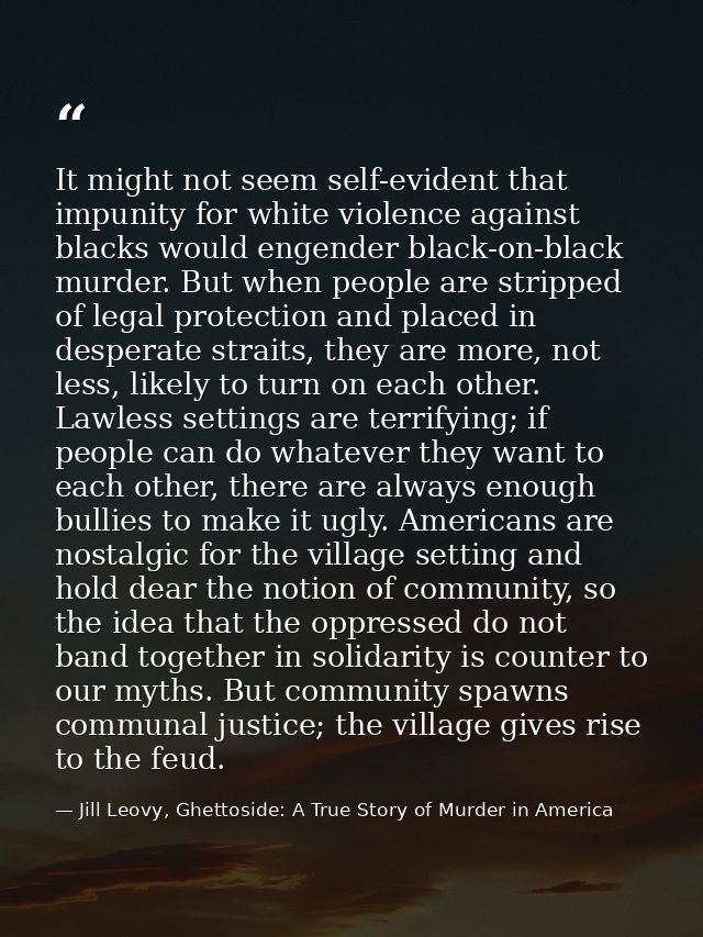 It might not seem self-evident that impunity for white violence against blacks would engender black-on-black murder. But — Jill Leovy, Ghettoside: A True Story of Murder in America