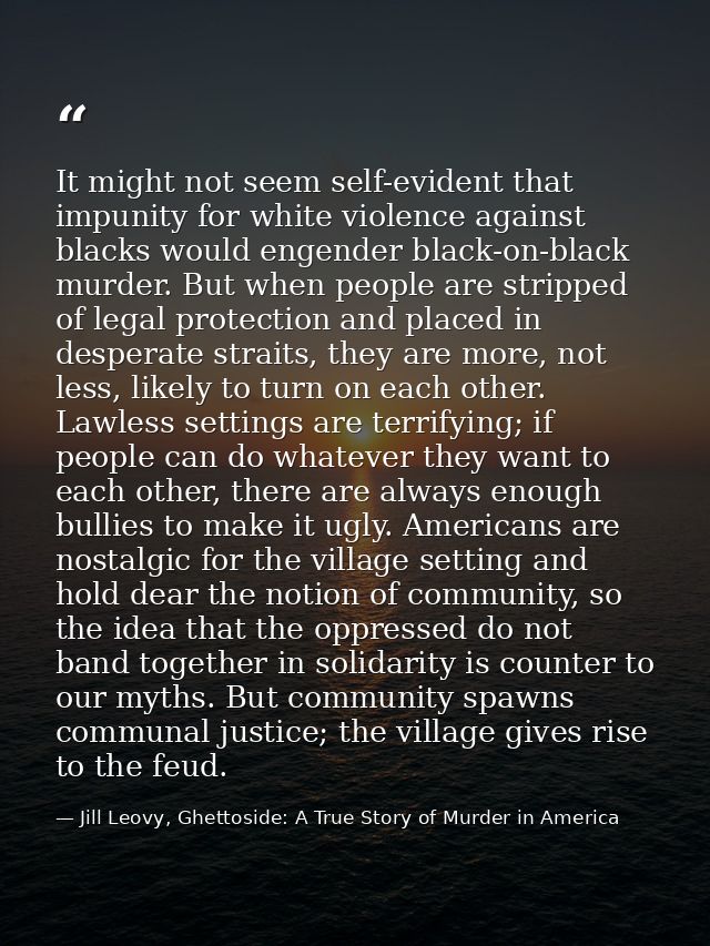 It might not seem self-evident that impunity for white violence against blacks would engender black-on-black murder. But — Jill Leovy, Ghettoside: A True Story of Murder in America