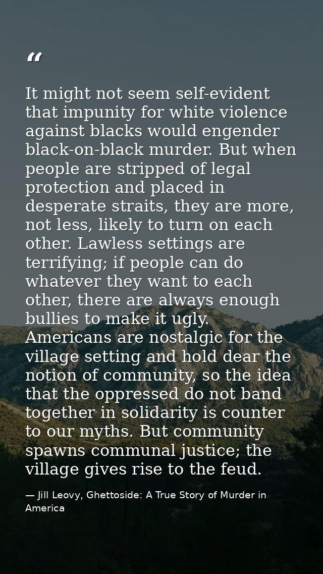 It might not seem self-evident that impunity for white violence against blacks would engender black-on-black murder. But — Jill Leovy, Ghettoside: A True Story of Murder in America