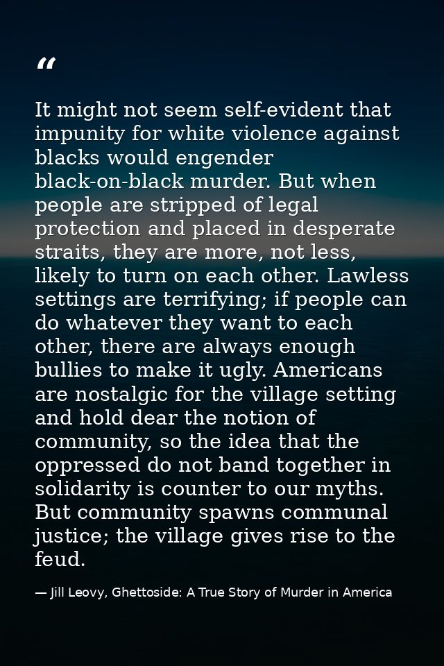 It might not seem self-evident that impunity for white violence against blacks would engender black-on-black murder. But — Jill Leovy, Ghettoside: A True Story of Murder in America