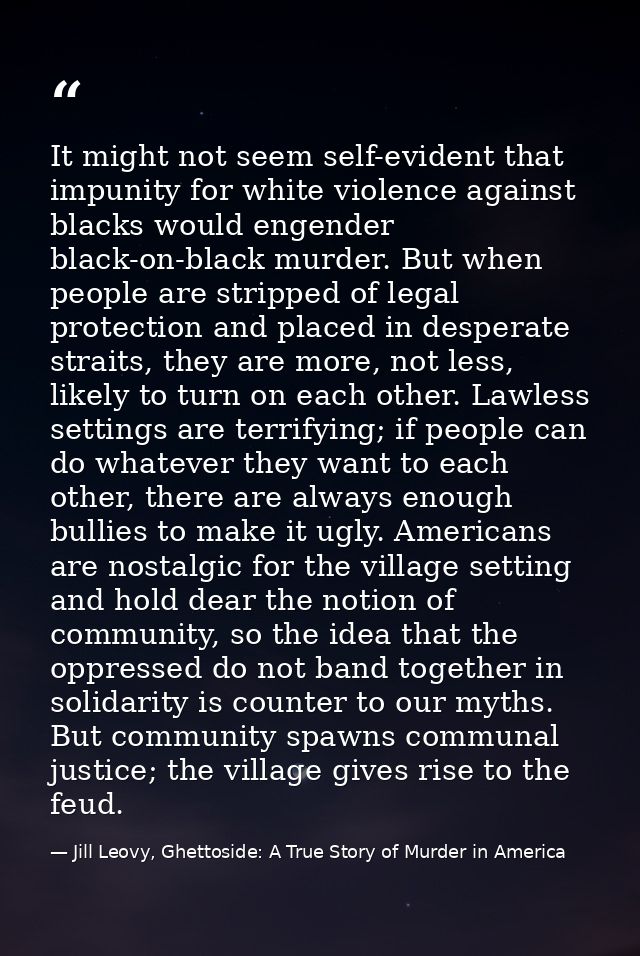It might not seem self-evident that impunity for white violence against blacks would engender black-on-black murder. But — Jill Leovy, Ghettoside: A True Story of Murder in America