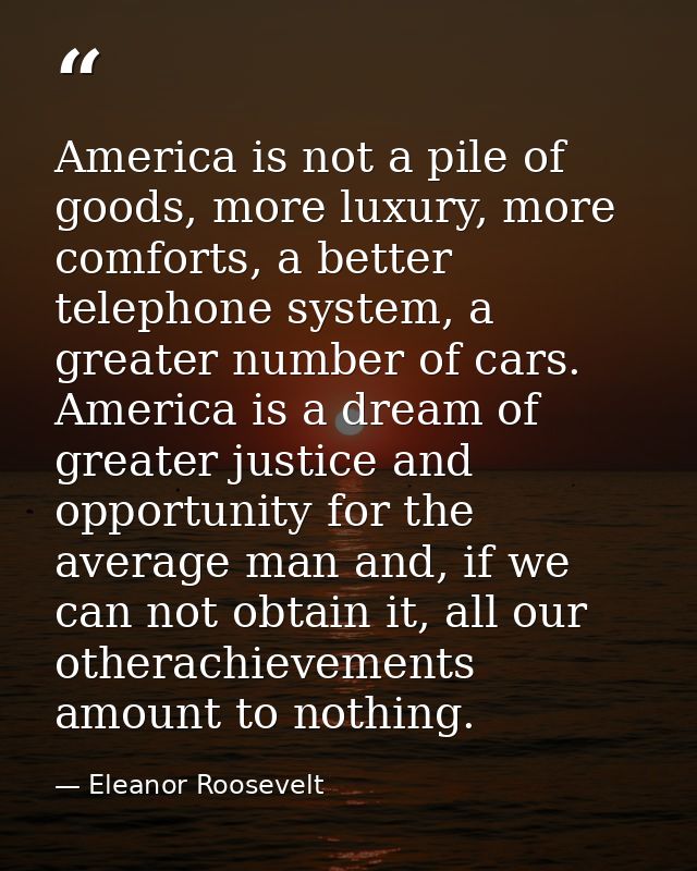 America is not a pile of goods, more luxury, more comforts, a better telephone system, a greater number of cars. America — Eleanor Roosevelt