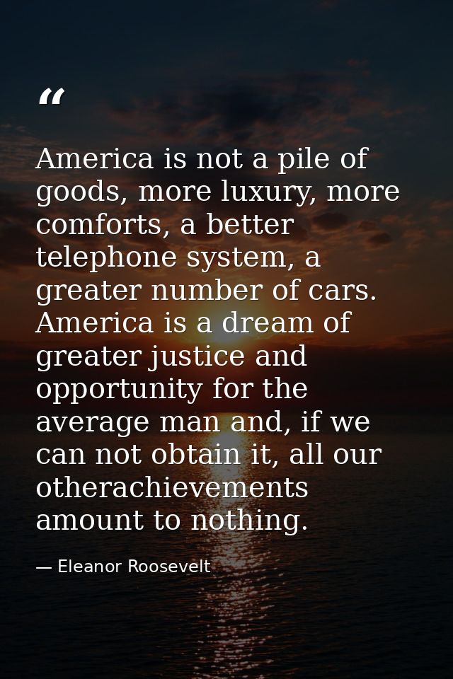 America is not a pile of goods, more luxury, more comforts, a better telephone system, a greater number of cars. America — Eleanor Roosevelt