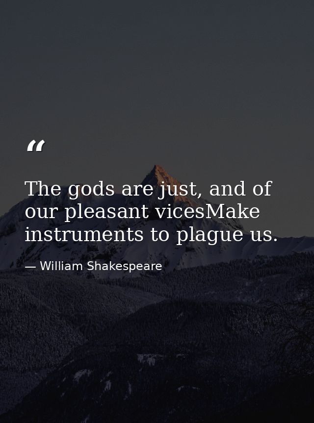The gods are just, and of our pleasant vicesMake instruments to plague us. — William Shakespeare