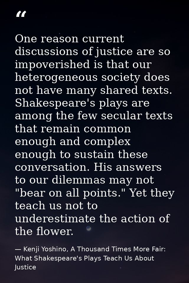 One reason current discussions of justice are so impoverished is that our heterogeneous society does not have many share — Kenji Yoshino, A Thousand Times More Fair: What Shakespeare's Plays Teach Us About Justice