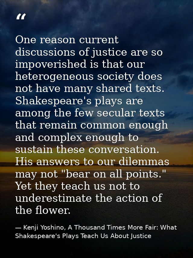 One reason current discussions of justice are so impoverished is that our heterogeneous society does not have many share — Kenji Yoshino, A Thousand Times More Fair: What Shakespeare's Plays Teach Us About Justice
