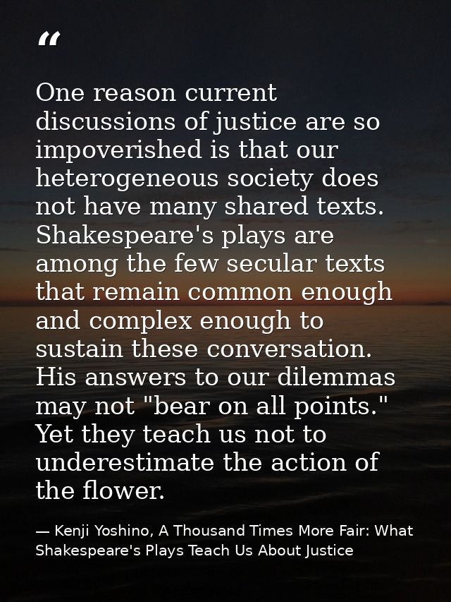 One reason current discussions of justice are so impoverished is that our heterogeneous society does not have many share — Kenji Yoshino, A Thousand Times More Fair: What Shakespeare's Plays Teach Us About Justice