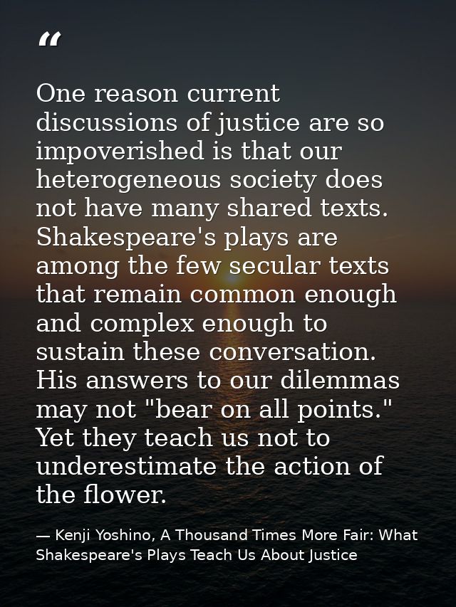 One reason current discussions of justice are so impoverished is that our heterogeneous society does not have many share — Kenji Yoshino, A Thousand Times More Fair: What Shakespeare's Plays Teach Us About Justice