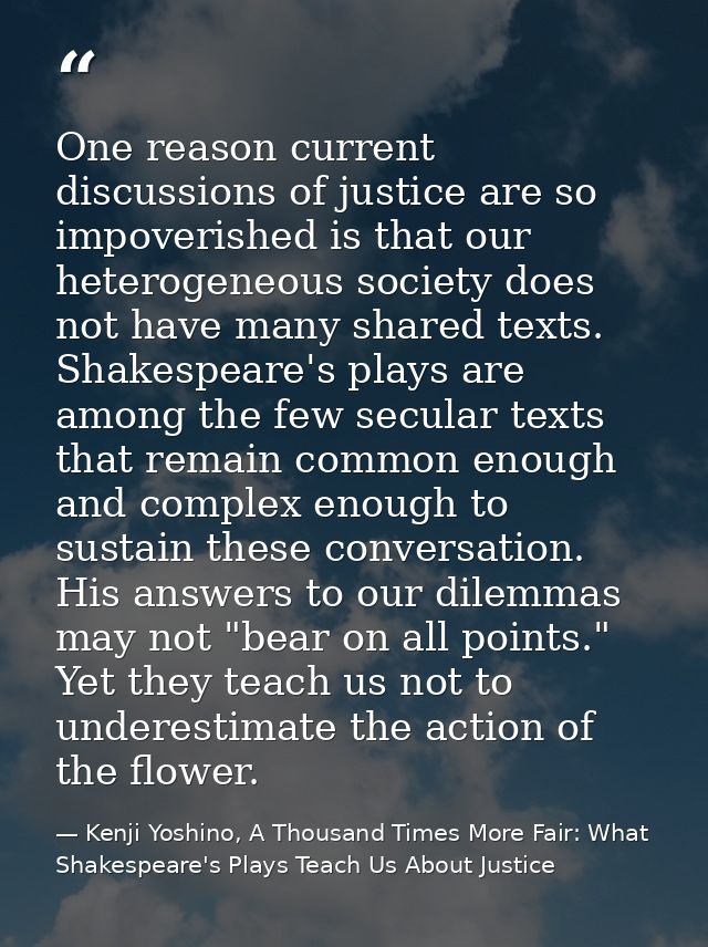 One reason current discussions of justice are so impoverished is that our heterogeneous society does not have many share — Kenji Yoshino, A Thousand Times More Fair: What Shakespeare's Plays Teach Us About Justice