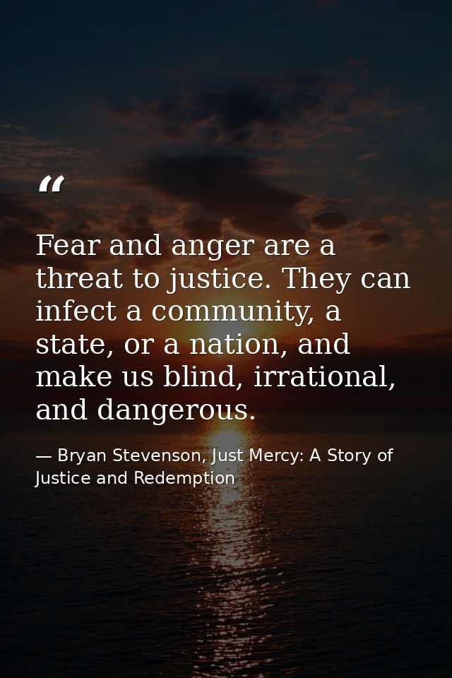 Fear and anger are a threat to justice. They can infect a community, a state, or a nation, and make us blind, irrational — Bryan Stevenson, Just Mercy: A Story of Justice and Redemption
