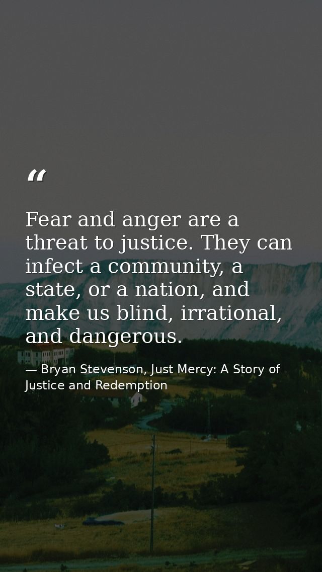 Fear and anger are a threat to justice. They can infect a community, a state, or a nation, and make us blind, irrational — Bryan Stevenson, Just Mercy: A Story of Justice and Redemption