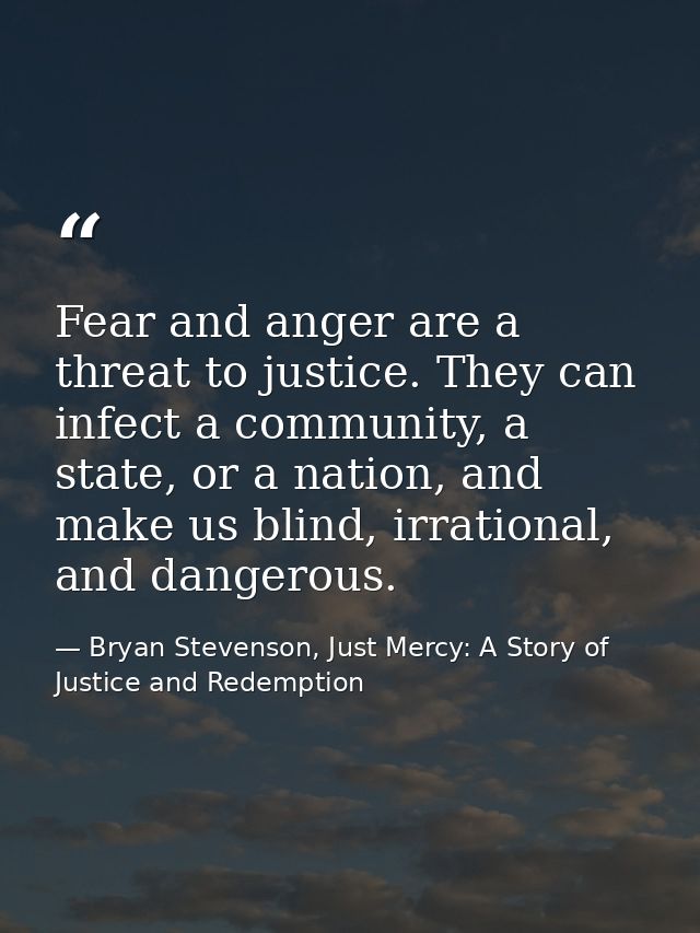 Fear and anger are a threat to justice. They can infect a community, a state, or a nation, and make us blind, irrational — Bryan Stevenson, Just Mercy: A Story of Justice and Redemption