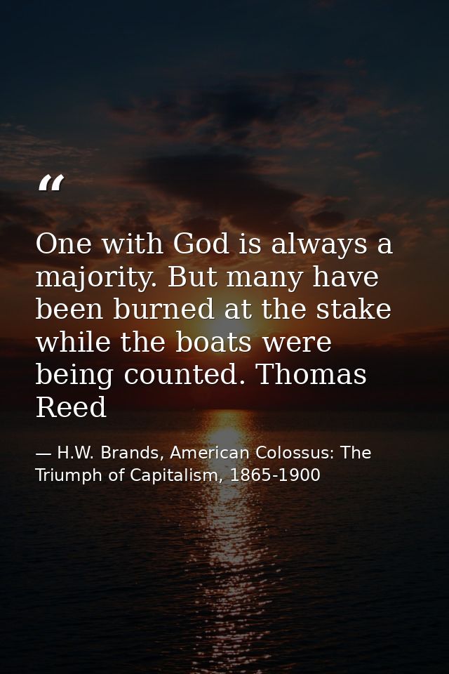 One with God is always a majority. But many have been burned at the stake while the boats were being counted. Thomas Ree — H.W. Brands, American Colossus: The Triumph of Capitalism, 1865-1900