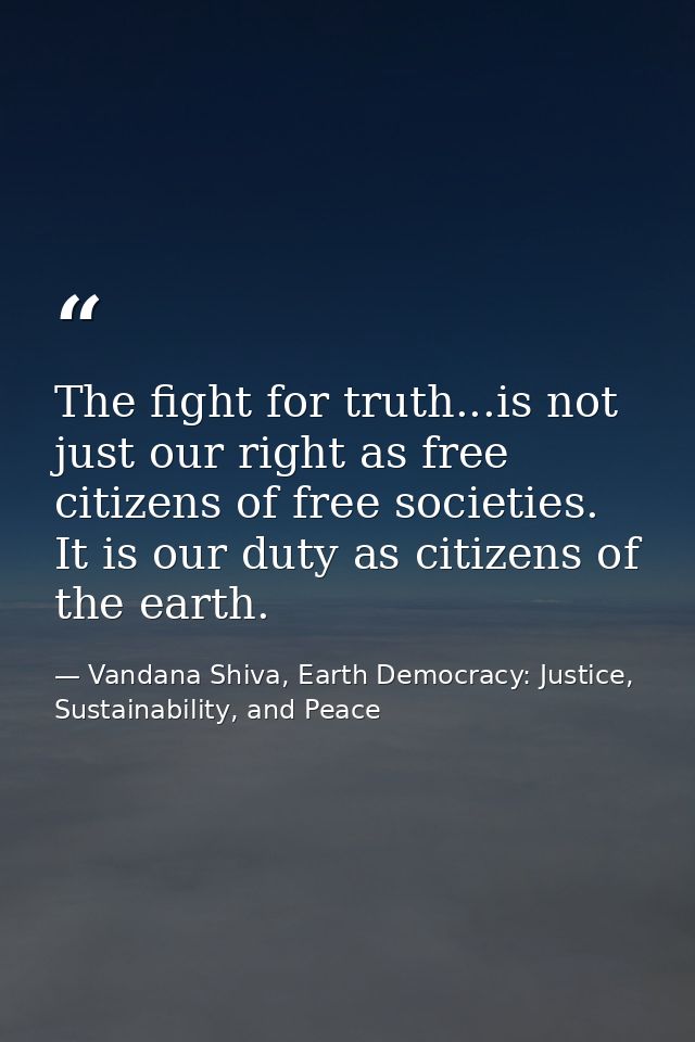 The fight for truth...is not just our right as free citizens of free societies. It is our duty as citizens of the earth. — Vandana Shiva, Earth Democracy: Justice, Sustainability, and Peace