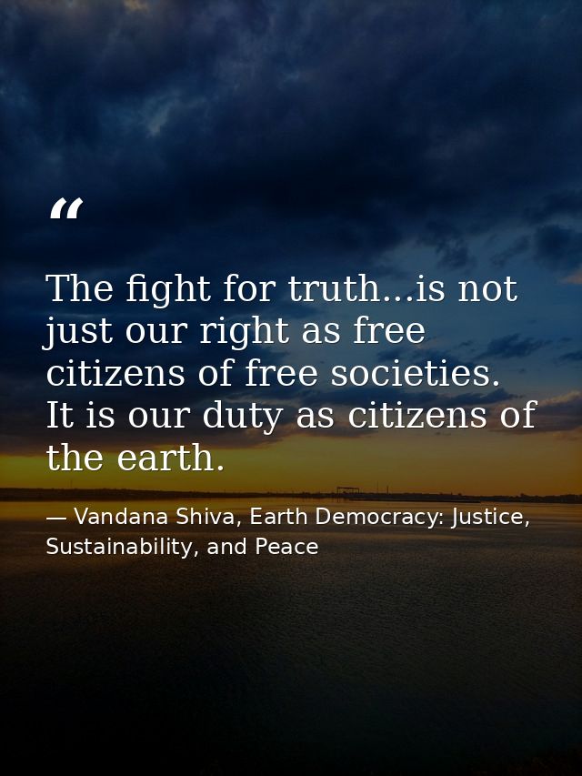 The fight for truth...is not just our right as free citizens of free societies. It is our duty as citizens of the earth. — Vandana Shiva, Earth Democracy: Justice, Sustainability, and Peace