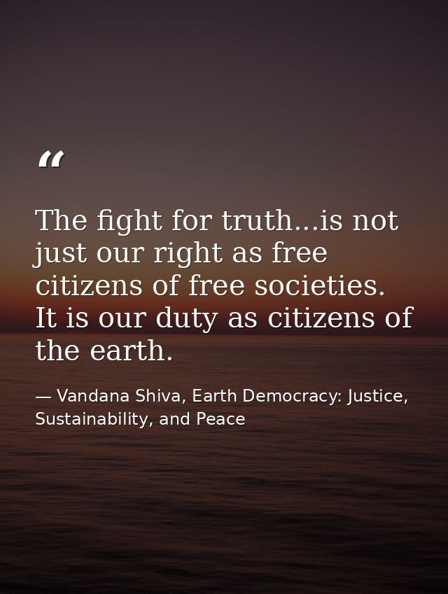 The fight for truth...is not just our right as free citizens of free societies. It is our duty as citizens of the earth. — Vandana Shiva, Earth Democracy: Justice, Sustainability, and Peace