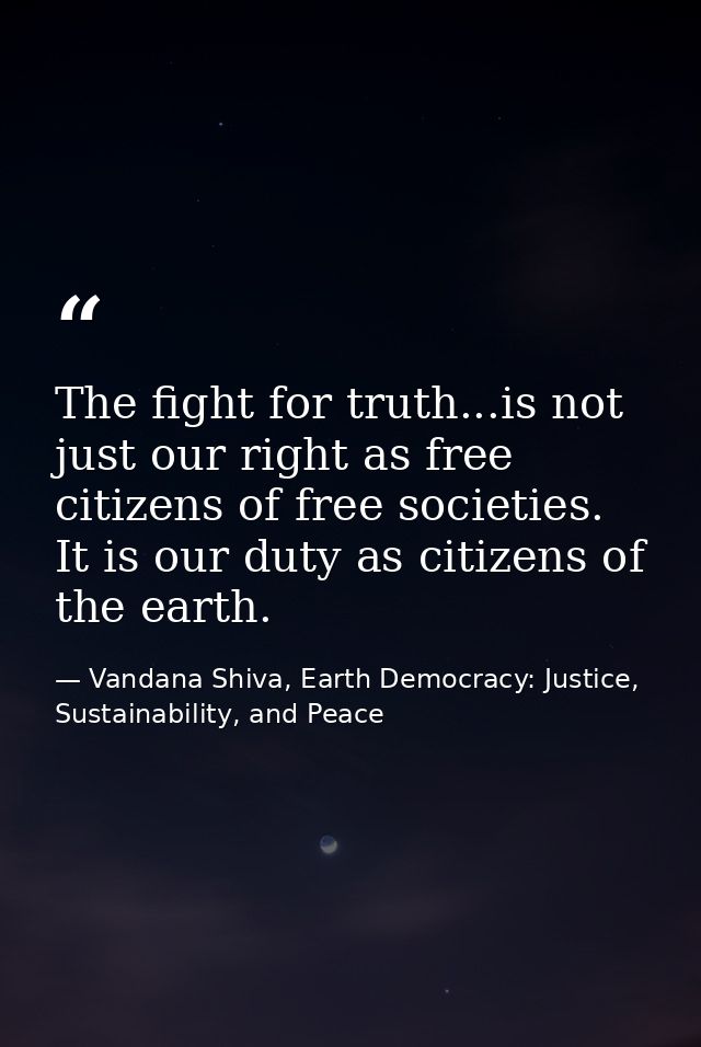 The fight for truth...is not just our right as free citizens of free societies. It is our duty as citizens of the earth. — Vandana Shiva, Earth Democracy: Justice, Sustainability, and Peace