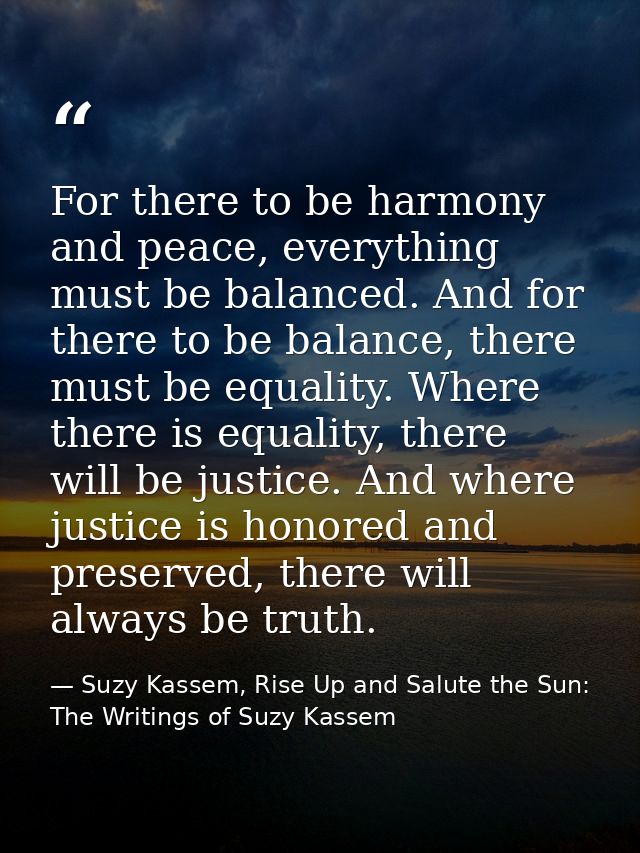 For there to be harmony and peace, everything must be balanced. And for there to be balance, there must be equality. Whe — Suzy Kassem, Rise Up and Salute the Sun: The Writings of Suzy Kassem