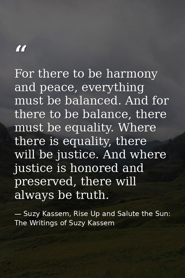 For there to be harmony and peace, everything must be balanced. And for there to be balance, there must be equality. Whe — Suzy Kassem, Rise Up and Salute the Sun: The Writings of Suzy Kassem