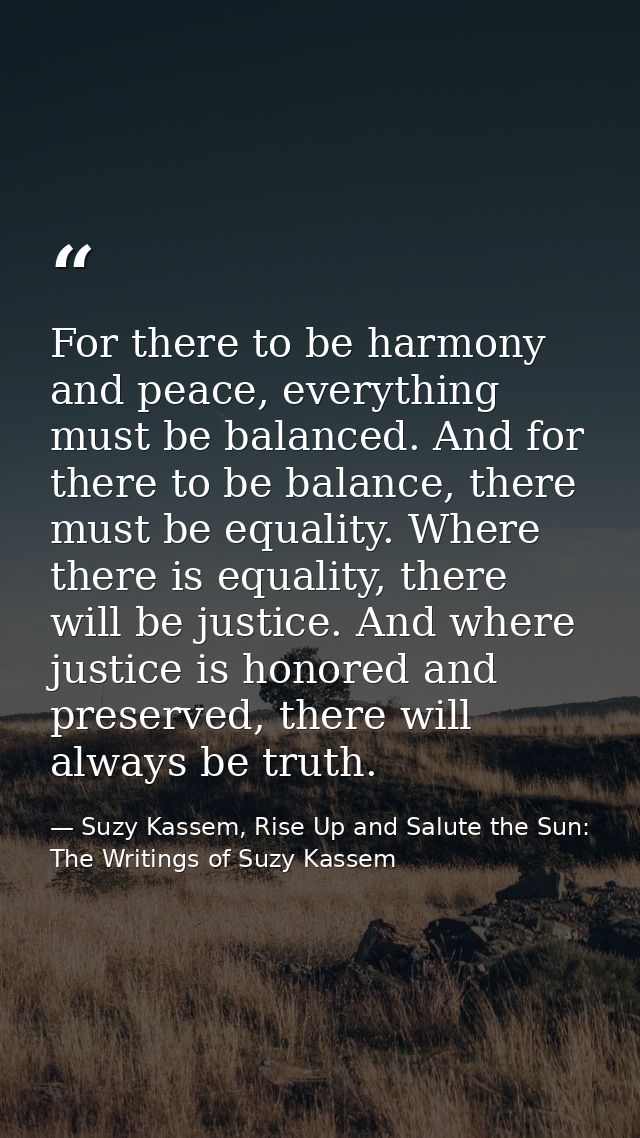 For there to be harmony and peace, everything must be balanced. And for there to be balance, there must be equality. Whe — Suzy Kassem, Rise Up and Salute the Sun: The Writings of Suzy Kassem