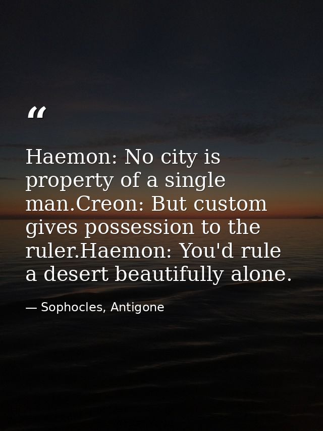 Haemon: No city is property of a single man.Creon: But custom gives possession to the ruler.Haemon: You'd rule a desert  — Sophocles, Antigone