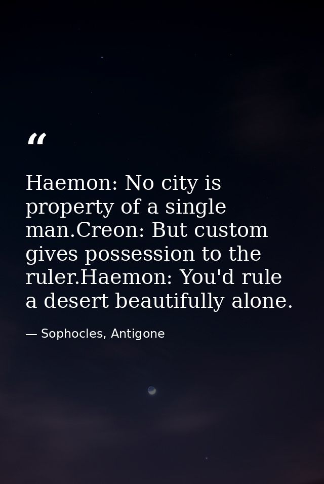 Haemon: No city is property of a single man.Creon: But custom gives possession to the ruler.Haemon: You'd rule a desert  — Sophocles, Antigone