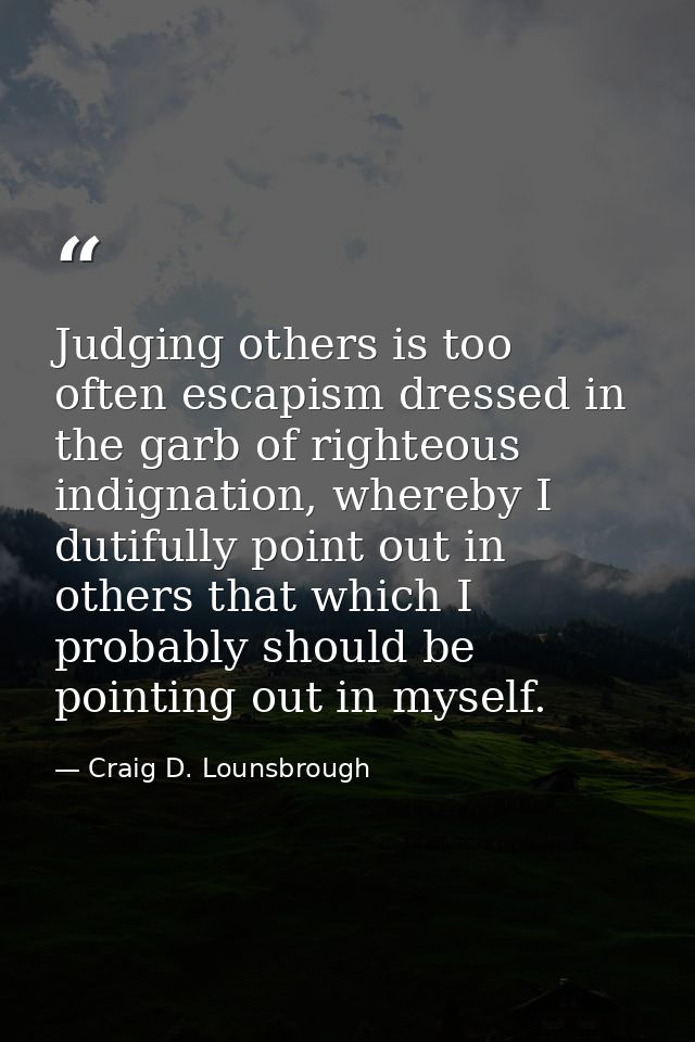 Judging others is too often escapism dressed in the garb of righteous indignation, whereby I dutifully point out in othe — Craig D. Lounsbrough