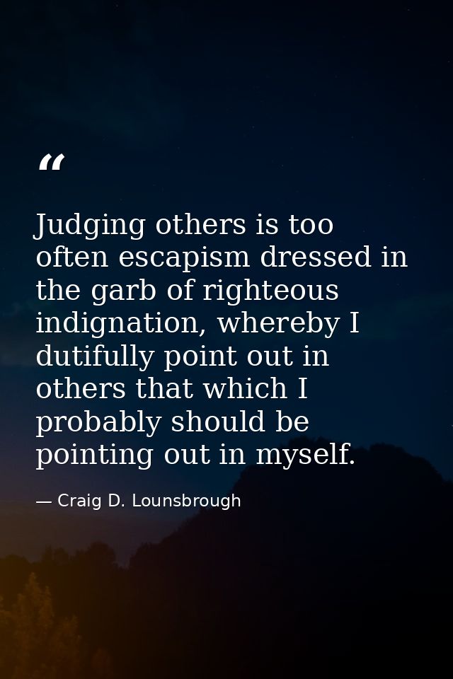 Judging others is too often escapism dressed in the garb of righteous indignation, whereby I dutifully point out in othe — Craig D. Lounsbrough