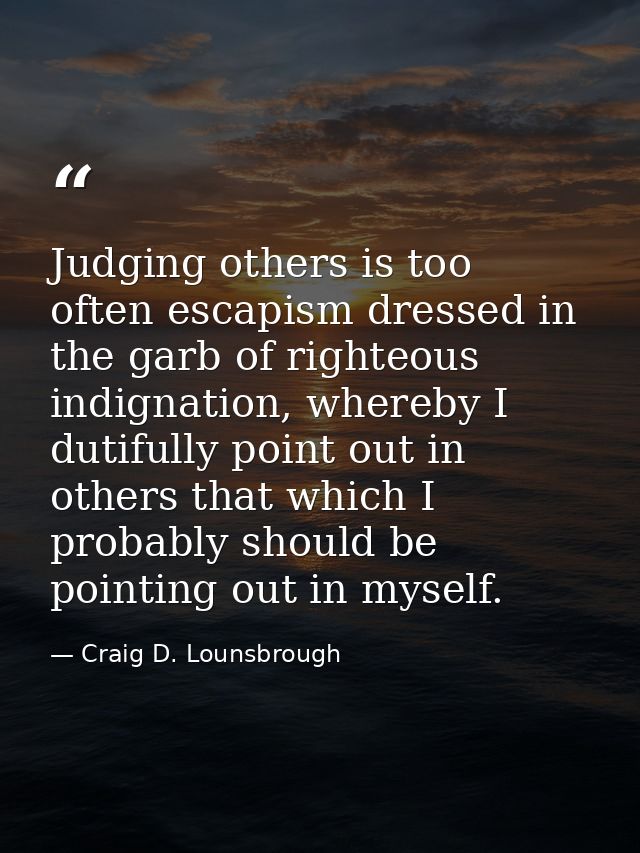 Judging others is too often escapism dressed in the garb of righteous indignation, whereby I dutifully point out in othe — Craig D. Lounsbrough