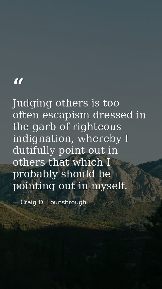 Judging others is too often escapism dressed in the garb of righteous indignation, whereby I dutifully point out in othe — Craig D. Lounsbrough