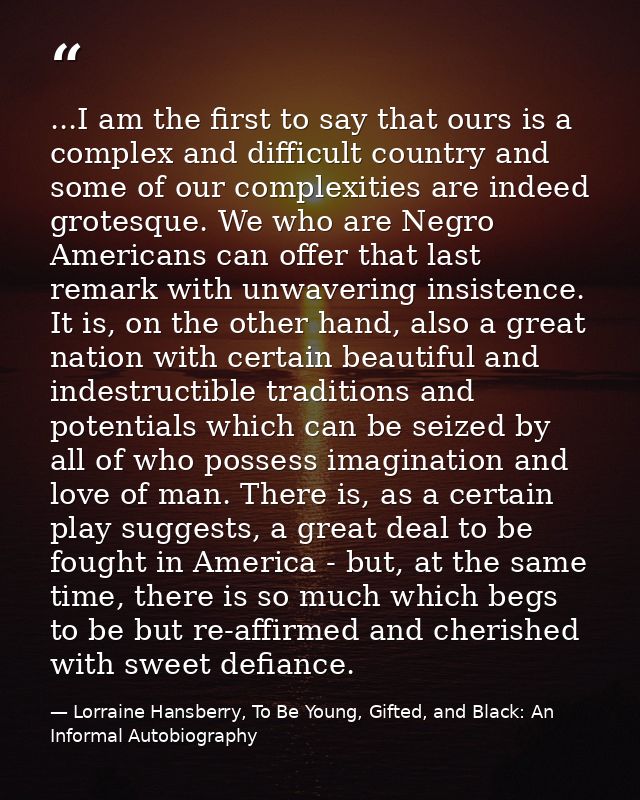 ...I am the first to say that ours is a complex and difficult country and some of our complexities are indeed grotesque. — Lorraine Hansberry, To Be Young, Gifted, and Black: An Informal Autobiography