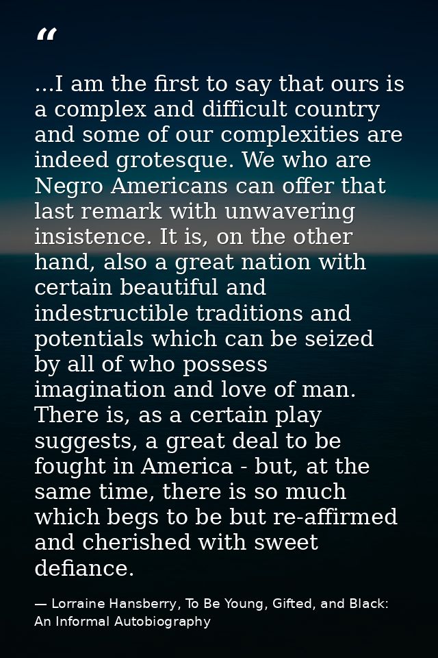 ...I am the first to say that ours is a complex and difficult country and some of our complexities are indeed grotesque. — Lorraine Hansberry, To Be Young, Gifted, and Black: An Informal Autobiography