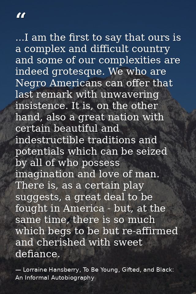 ...I am the first to say that ours is a complex and difficult country and some of our complexities are indeed grotesque. — Lorraine Hansberry, To Be Young, Gifted, and Black: An Informal Autobiography