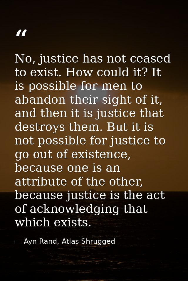 No, justice has not ceased to exist. How could it? It is possible for men to abandon their sight of it, and then it is j — Ayn Rand, Atlas Shrugged