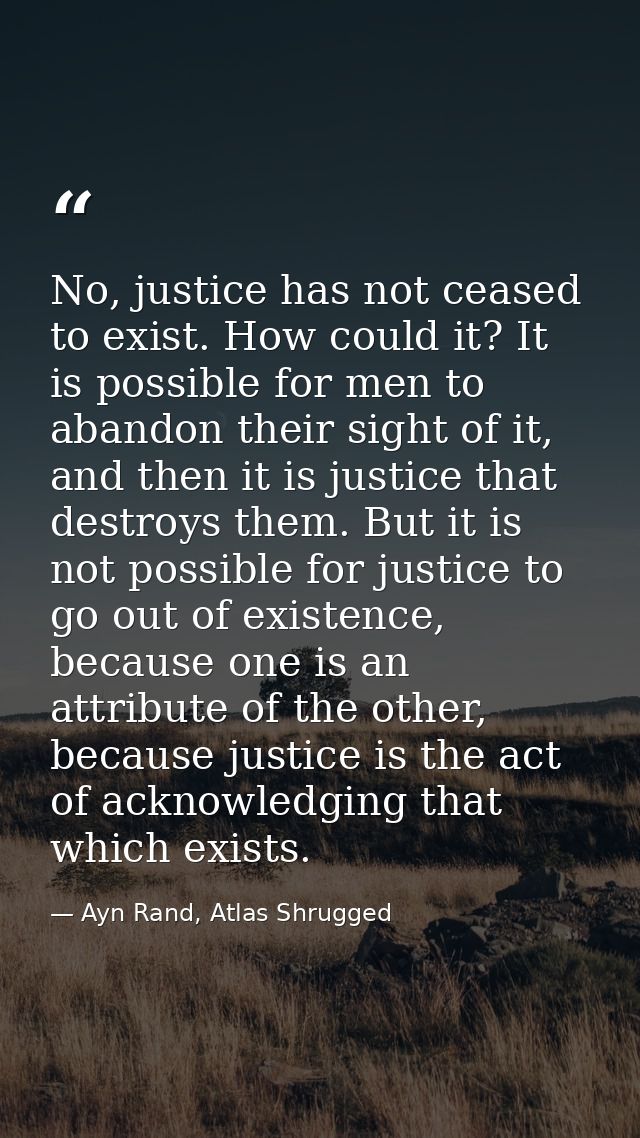 No, justice has not ceased to exist. How could it? It is possible for men to abandon their sight of it, and then it is j — Ayn Rand, Atlas Shrugged