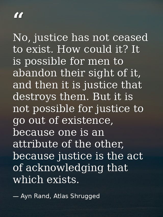 No, justice has not ceased to exist. How could it? It is possible for men to abandon their sight of it, and then it is j — Ayn Rand, Atlas Shrugged