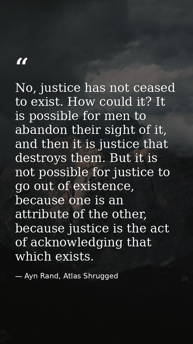No, justice has not ceased to exist. How could it? It is possible for men to abandon their sight of it, and then it is j — Ayn Rand, Atlas Shrugged