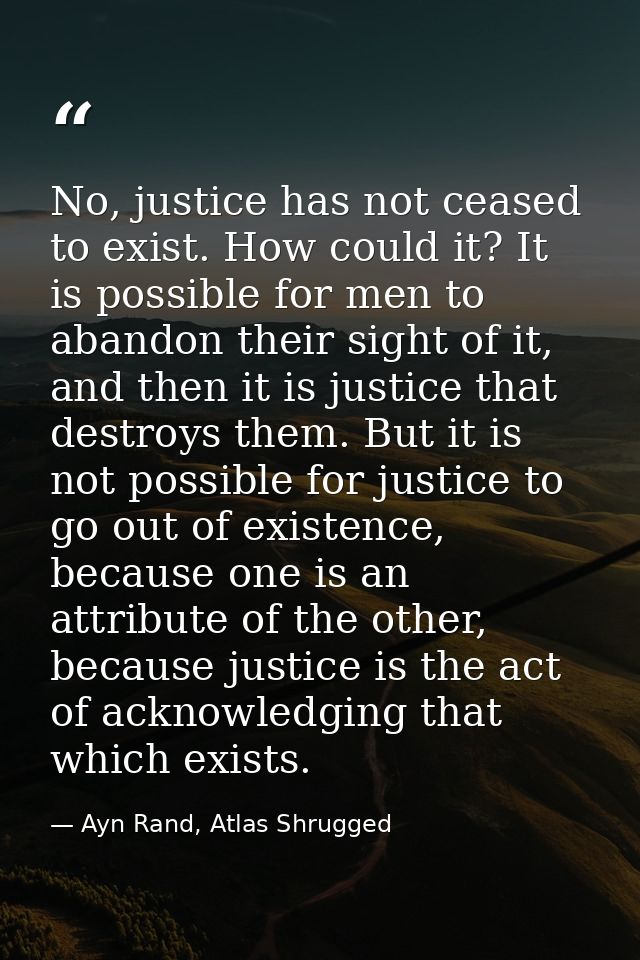 No, justice has not ceased to exist. How could it? It is possible for men to abandon their sight of it, and then it is j — Ayn Rand, Atlas Shrugged