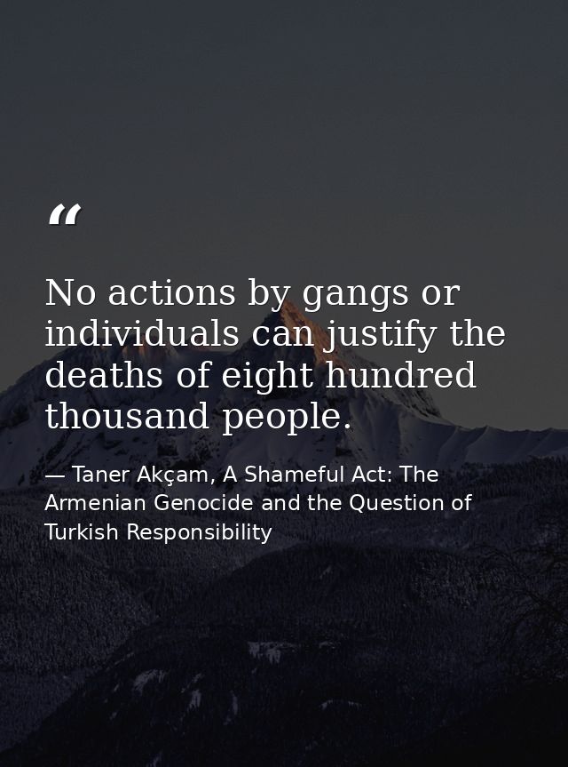 No actions by gangs or individuals can justify the deaths of eight hundred thousand people. — Taner Akçam, A Shameful Act: The Armenian Genocide and the Question of Turkish Responsibility