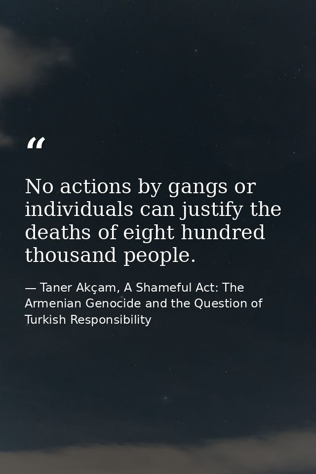 No actions by gangs or individuals can justify the deaths of eight hundred thousand people. — Taner Akçam, A Shameful Act: The Armenian Genocide and the Question of Turkish Responsibility