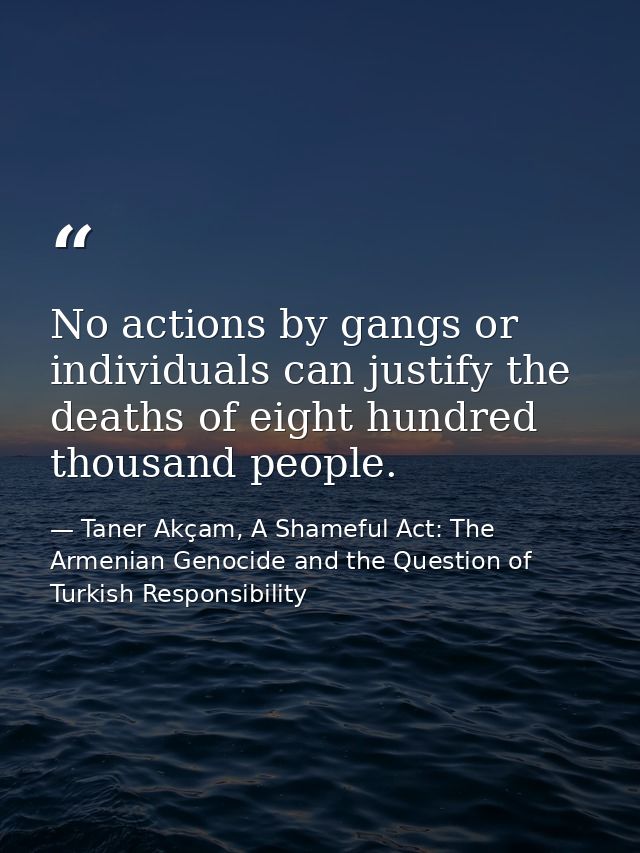 No actions by gangs or individuals can justify the deaths of eight hundred thousand people. — Taner Akçam, A Shameful Act: The Armenian Genocide and the Question of Turkish Responsibility