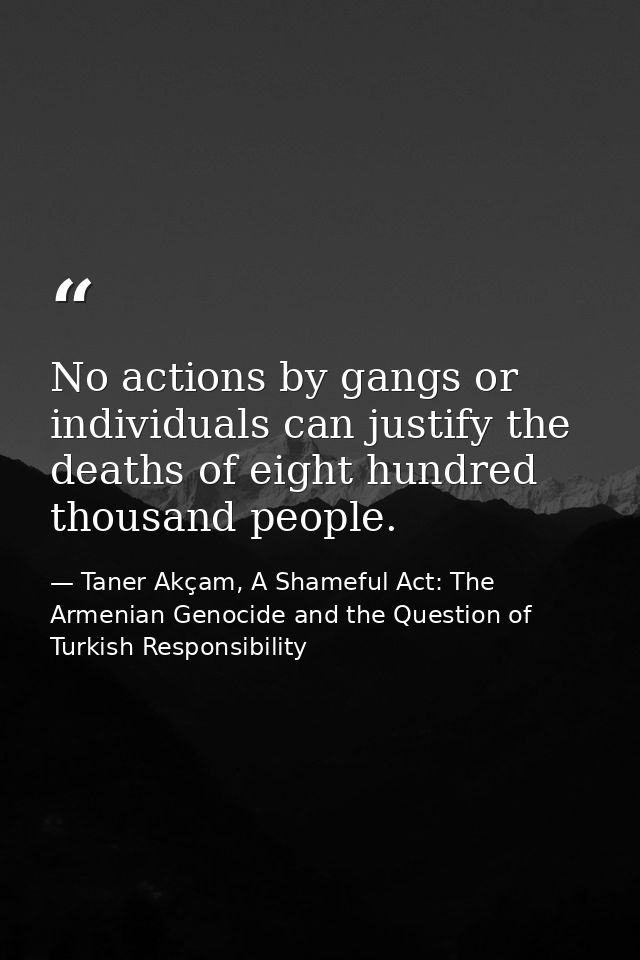 No actions by gangs or individuals can justify the deaths of eight hundred thousand people. — Taner Akçam, A Shameful Act: The Armenian Genocide and the Question of Turkish Responsibility