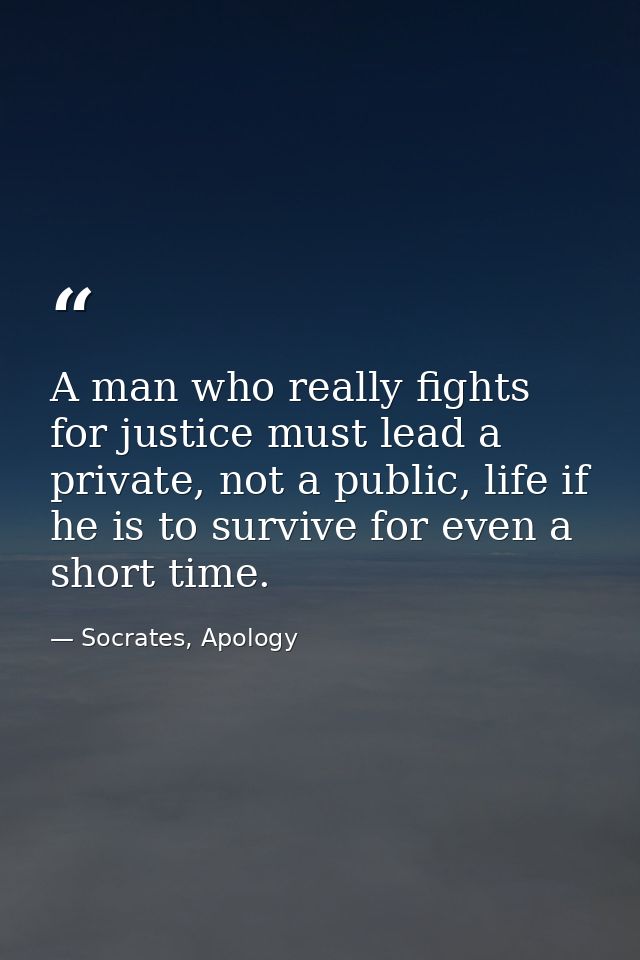 A man who really fights for justice must lead a private, not a public, life if he is to survive for even a short time. — Socrates, Apology