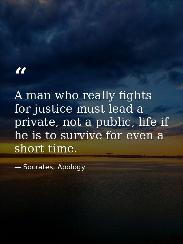 A man who really fights for justice must lead a private, not a public, life if he is to survive for even a short time. — Socrates, Apology