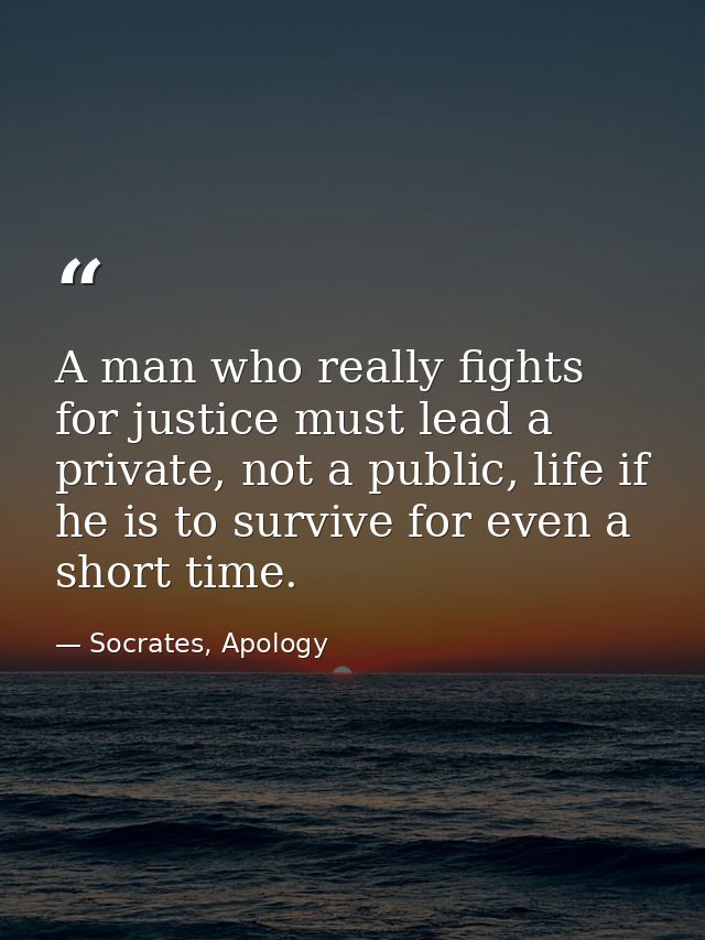 A man who really fights for justice must lead a private, not a public, life if he is to survive for even a short time. — Socrates, Apology