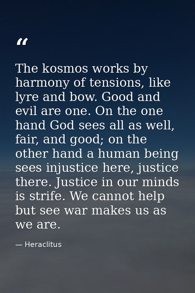 The kosmos works by harmony of tensions, like lyre and bow. Good and evil are one. On the one hand God sees all as well, — Heraclitus