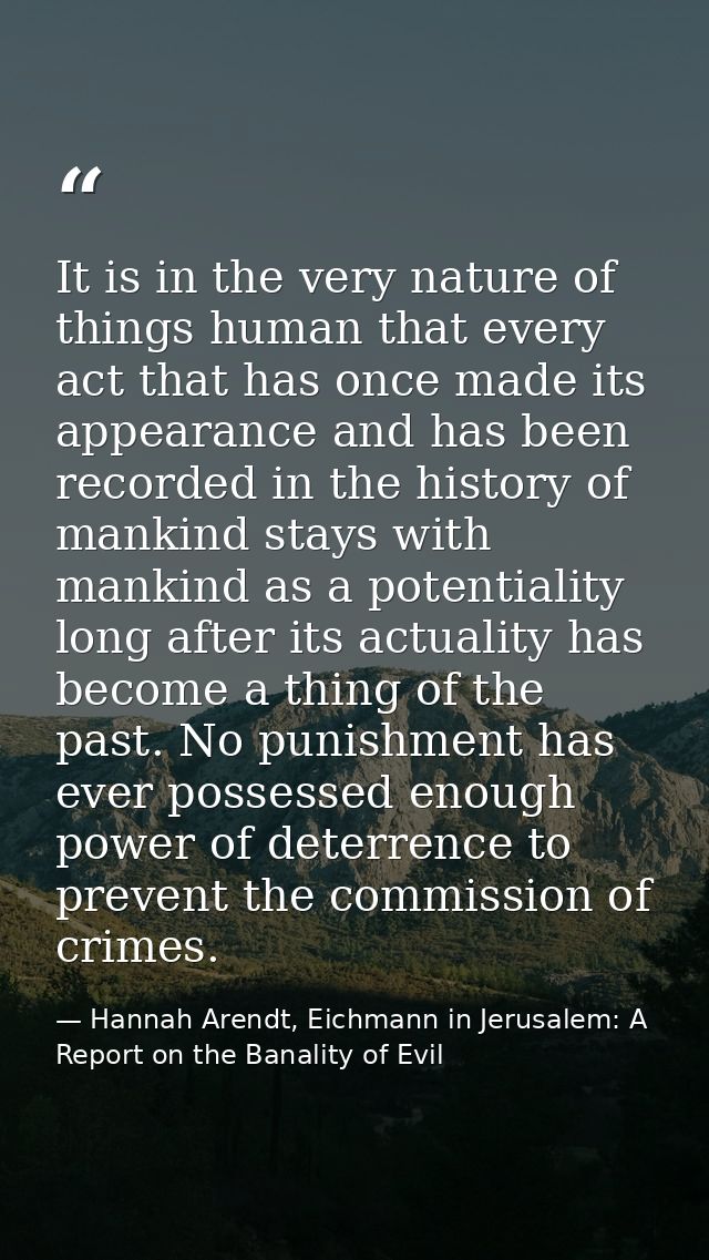 It is in the very nature of things human that every act that has once made its appearance and has been recorded in the h — Hannah Arendt, Eichmann in Jerusalem: A Report on the Banality of Evil